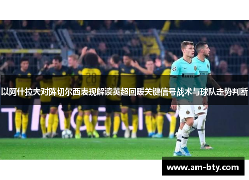 以阿什拉夫对阵切尔西表现解读英超回暖关键信号战术与球队走势判断 以阿什拉夫对阵切尔西表现解读英超回暖关键信号战术与球队走势判断