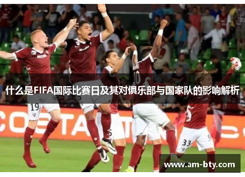 什么是FIFA国际比赛日及其对俱乐部与国家队的影响解析