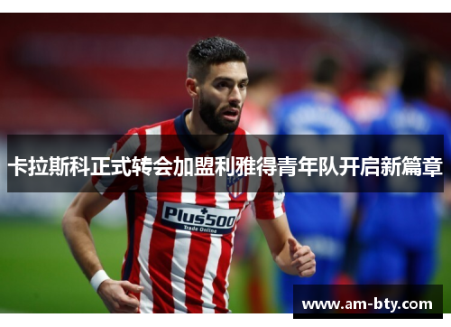 卡拉斯科正式转会加盟利雅得青年队开启新篇章 卡拉斯科正式转会加盟利雅得青年队开启新篇章