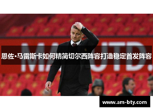 恩佐·马雷斯卡如何精简切尔西阵容打造稳定首发阵容