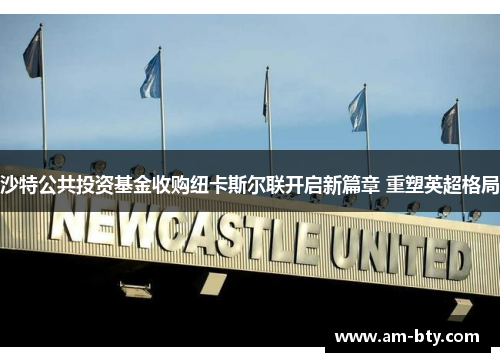 沙特公共投资基金收购纽卡斯尔联开启新篇章 重塑英超格局 沙特公共投资基金收购纽卡斯尔联开启新篇章 重塑英超格局