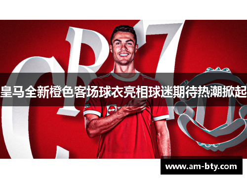 皇马全新橙色客场球衣亮相球迷期待热潮掀起