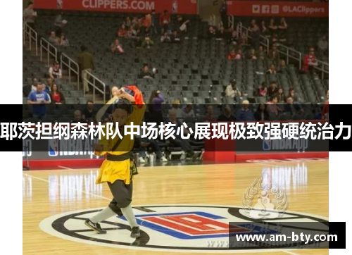 耶茨担纲森林队中场核心展现极致强硬统治力 耶茨担纲森林队中场核心展现极致强硬统治力