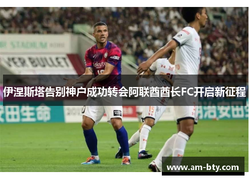 伊涅斯塔告别神户成功转会阿联酋酋长FC开启新征程 伊涅斯塔告别神户成功转会阿联酋酋长FC开启新征程