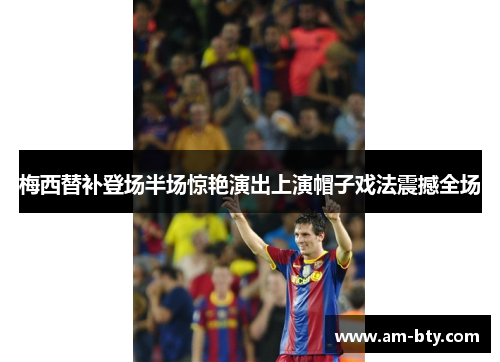 梅西替补登场半场惊艳演出上演帽子戏法震撼全场
