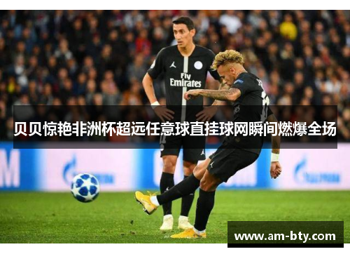 贝贝惊艳非洲杯超远任意球直挂球网瞬间燃爆全场