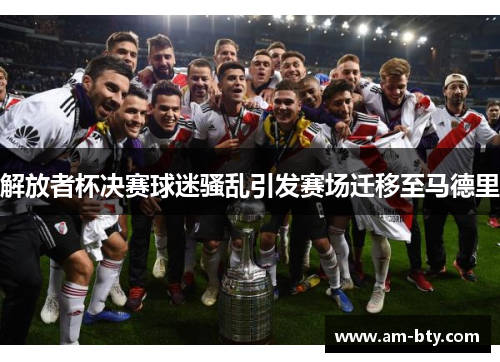 解放者杯决赛球迷骚乱引发赛场迁移至马德里