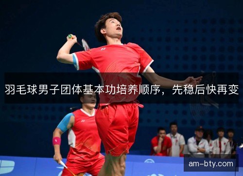 羽毛球男子团体基本功培养顺序，先稳后快再变