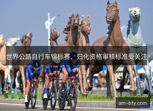 世界公路自行车锦标赛,归化资格审核标准受关注 世界公路自行车锦标赛,归化资格审核标准受关注